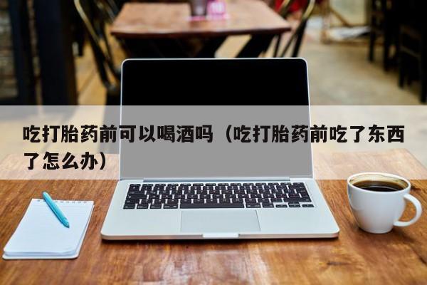 西昌市打胎药在线购买店吃打胎药前可以喝酒吗（吃打胎药前吃了东西了怎么办）